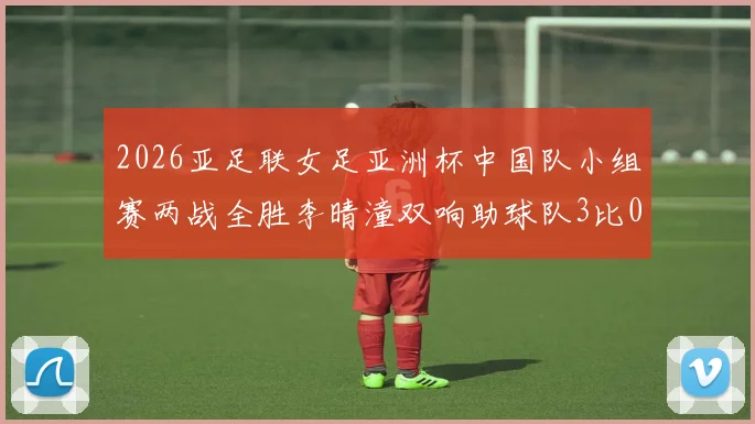 2026亚足联女足亚洲杯中国队小组赛两战全胜李晴潼双响助球队3比0告捷