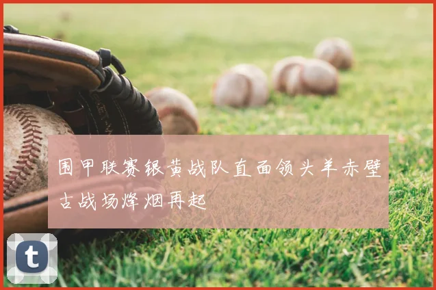 围甲联赛银黄战队直面领头羊赤壁古战场烽烟再起