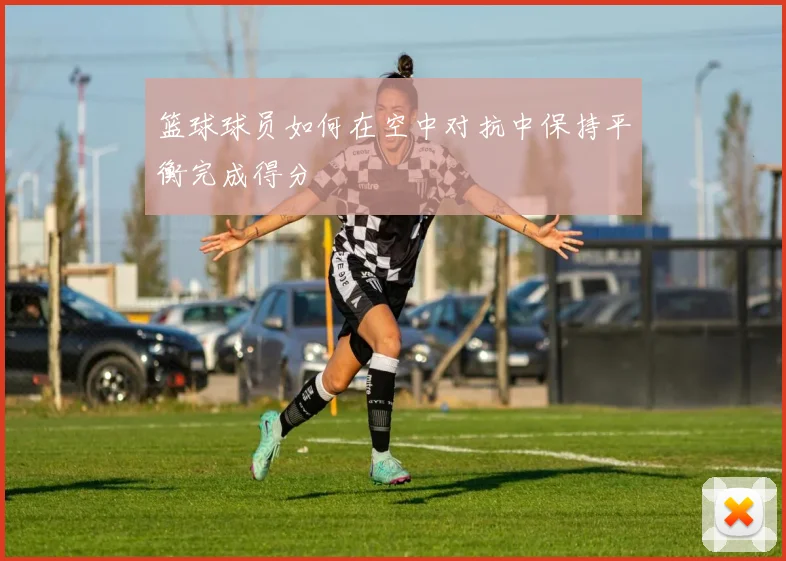 篮球球员如何在空中对抗中保持平衡完成得分