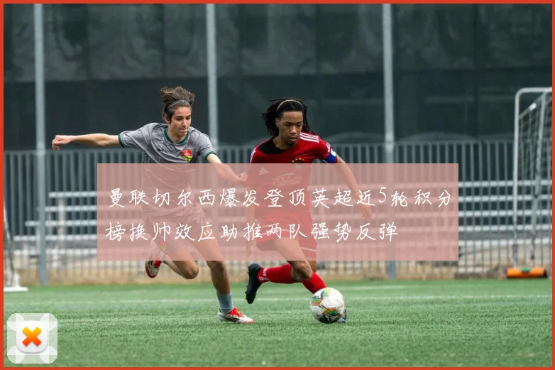 曼联切尔西爆发登顶英超近5轮积分榜换帅效应助推两队强势反弹