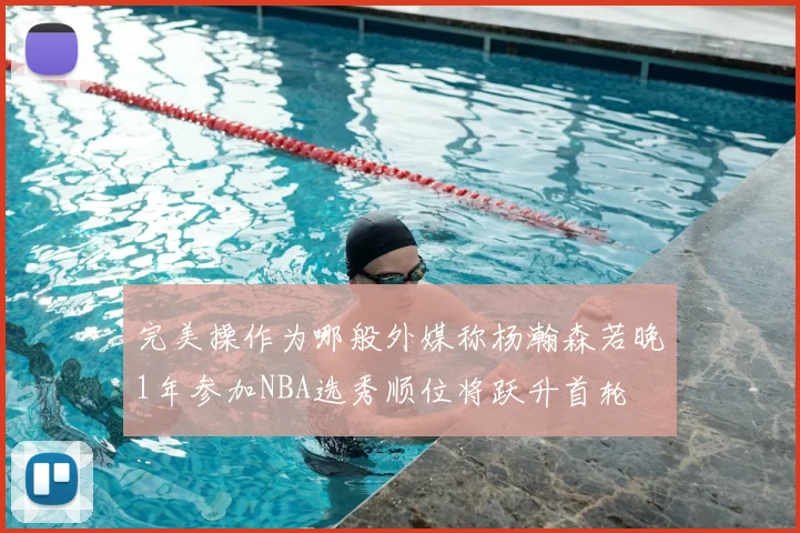 完美操作为哪般外媒称杨瀚森若晚1年参加NBA选秀顺位将跃升首轮