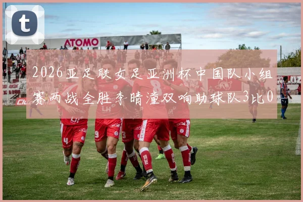 2026亚足联女足亚洲杯中国队小组赛两战全胜李晴潼双响助球队3比0告捷