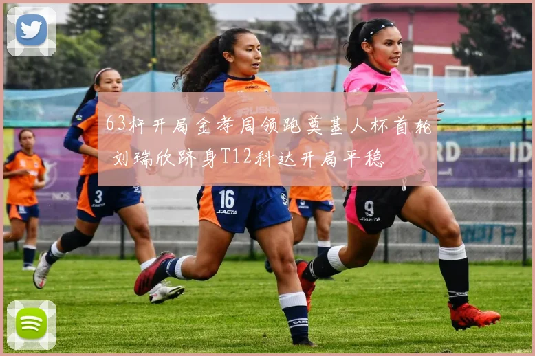 63杆开局金孝周领跑奠基人杯首轮 刘瑞欣跻身T12科达开局平稳