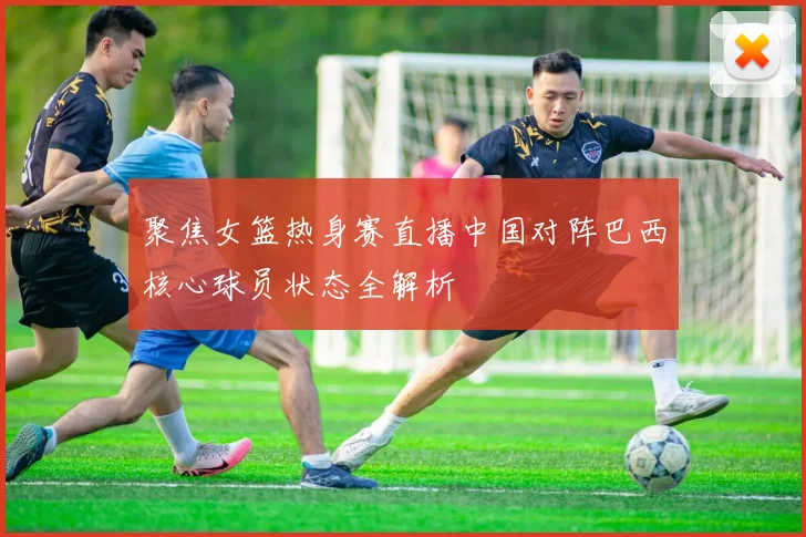 聚焦女篮热身赛直播中国对阵巴西核心球员状态全解析