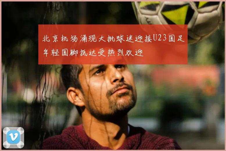 北京机场涌现大批球迷迎接U23国足年轻国脚抵达受热烈欢迎