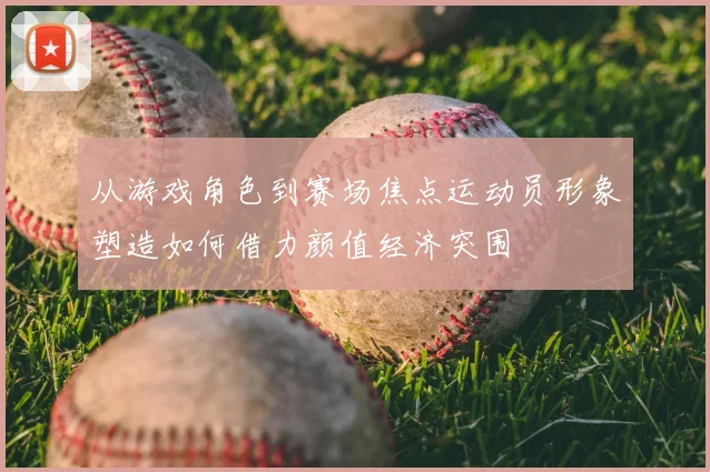 从游戏角色到赛场焦点运动员形象塑造如何借力颜值经济突围