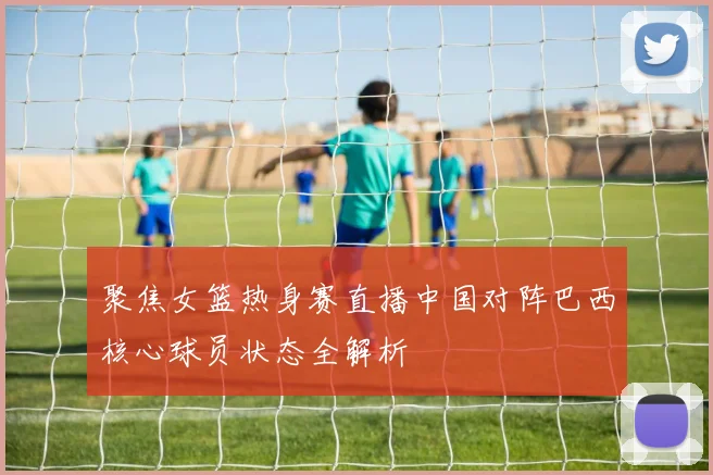 聚焦女篮热身赛直播中国对阵巴西核心球员状态全解析